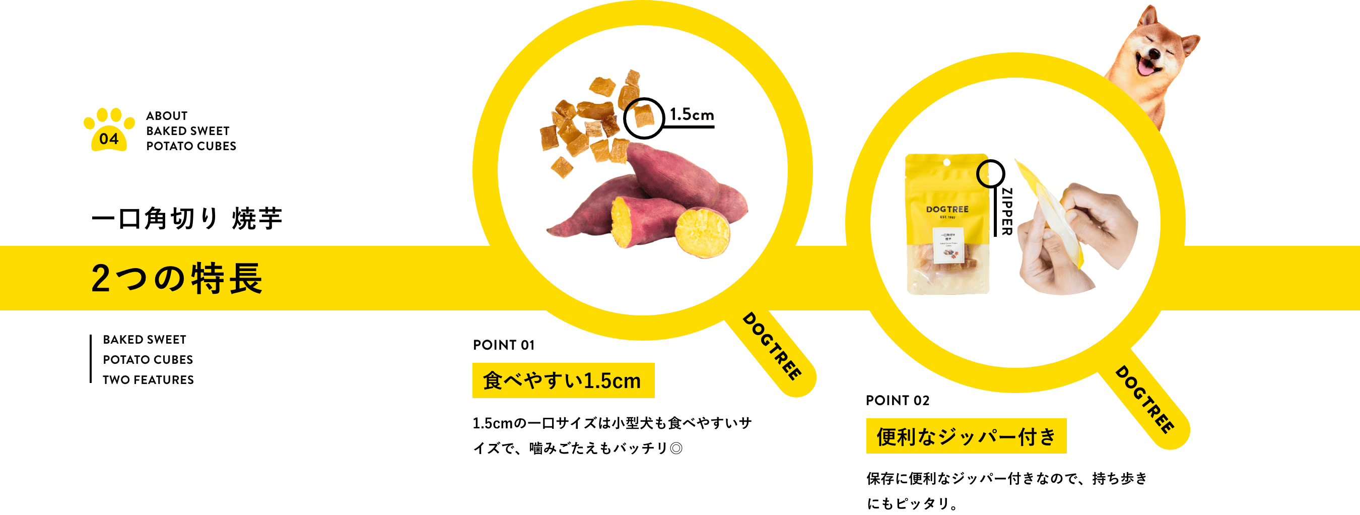 一口角切り焼芋2つの特長！（1）食べやすい1.5cm！1.5cmの一口サイズは小型犬も食べやすいサイズで、噛みごたえもバッチリ。（2）便利なジッパー付き！保存に便利なジッパー付きなので、持ち歩きにもピッタリ。